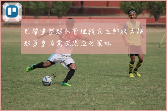 巴黎重塑球队管理模式主帅权力超球员皇马需深思应对策略