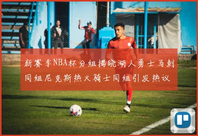 新赛季NBA杯分组揭晓湖人勇士马刺同组尼克斯热火骑士同组引发热议