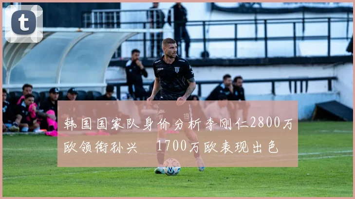 韩国国家队身价分析李刚仁2800万欧领衔孙兴慜1700万欧表现出色