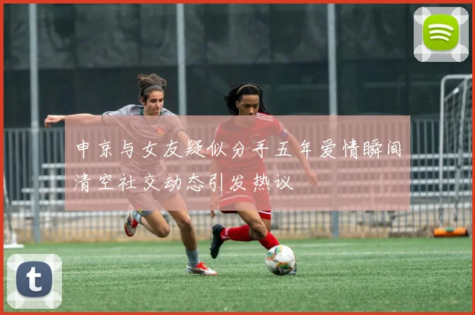 申京与女友疑似分手五年爱情瞬间清空社交动态引发热议