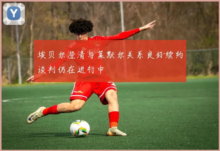 埃贝尔澄清与莱默尔关系良好续约谈判仍在进行中