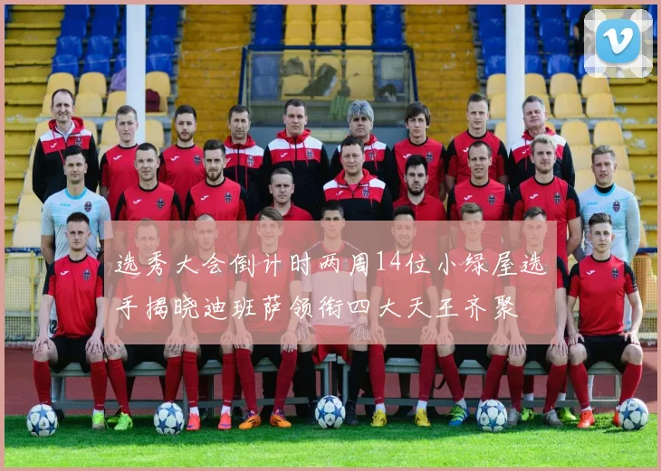 选秀大会倒计时两周14位小绿屋选手揭晓迪班萨领衔四大天王齐聚