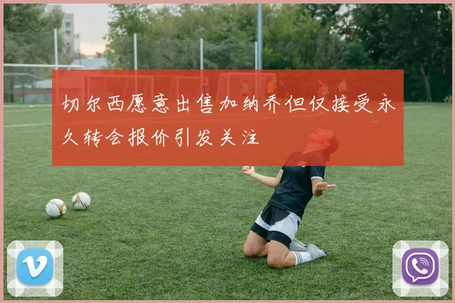 切尔西愿意出售加纳乔但仅接受永久转会报价引发关注
