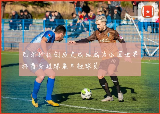 巴尔科拉创历史成就成为法国世界杯首秀进球最年轻球员