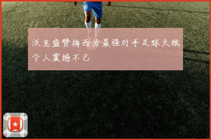 沃克盛赞梅西为最强对手足球天赋令人震撼不已