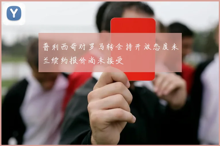 普利西奇对罗马转会持开放态度米兰续约报价尚未接受