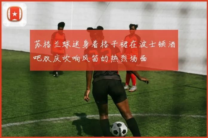 苏格兰球迷身着格子裙在波士顿酒吧欢庆吹响风笛的热烈场面